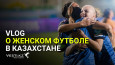 Vlog о женском футболе в Казахстане: поехали на матчи вместе со сборной